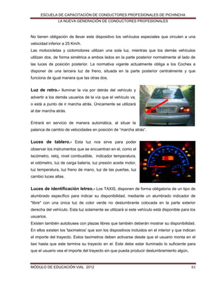 ESCUELA DE CAPACITACIÓN DE CONDUCTORES PROFESIONALES DE PICHINCHA
LA NUEVA GENERACIÓN DE CONDUCTORES PROFESIONALES

No tienen obligación de llevar este dispositivo los vehículos especiales que circulen a una
velocidad inferior a 25 Km/h.
Las motocicletas y ciclomotores utilizan una sola luz, mientras que los demás vehículos
utilizan dos, de forma simétrica a ambos lados en la parte posterior normalmente al lado de
las luces de posición posterior. La normativa vigente actualmente obliga a los Coches a
disponer de una tercera luz de freno, situada en la parte posterior centralmente y que
funciona de igual manera que las otras dos.

Luz de retro.- Iluminar la vía por detrás del vehículo y
advertir a los demás usuarios de la vía que el vehículo va,
o está a punto de ir marcha atrás. Únicamente se utilizará
al dar marcha atrás.
Entrará en servicio de manera automática, al situar la
palanca de cambio de velocidades en posición de “marcha atrás”.

Luces de tablero.- Esta luz nos sirve para poder
observar los instrumentos que se encuentran en el, como el
tacómetro, reloj, nivel combustible, indicador temperatura,
el odómetro, luz de carga batería, luz presión aceite motor,
luz temperatura, luz freno de mano, luz de las puertas, luz
cambio luces altas.

Luces de identificación letreo.- Los TAXIS, disponen de forma obligatoria de un tipo de
alumbrado específico para indicar su disponibilidad, mediante un alumbrado indicador de
"libre" con una única luz de color verde no deslumbrante colocada en la parte exterior
derecha del vehículo. Esta luz solamente se utilizará si este vehículo está disponible para los
usuarios.
Existen también autobuses con plazas libres que también deberán mostrar su disponibilidad.
En ellos existen los 'taxímetros' que son los dispositivos incluidos en el interior y que indican
el importe del trayecto. Estos taxímetros deben activarse desde que el usuario monta en el
taxi hasta que este termina su trayecto en el. Este debe estar iluminado lo suficiente para
que el usuario vea el importe del trayecto sin que pueda producir deslumbramiento algún.

MÓDULO DE EDUCACIÓN VIAL 2012

83

 