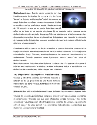 ESCUELA DE CAPACITACIÓN DE CONDUCTORES PROFESIONALES DE PICHINCHA
LA NUEVA GENERACIÓN DE CONDUCTORES PROFESIONALES

Deslumbramiento.- Cuando vamos circulando por vías
insuficientemente iluminadas de noche y con las luces
"largas", se deberán sustituir por las "cortas" siempre que se
pueda deslumbrar con ellas a otros conductores que circulan
en sentido contrario o en el mismo sentido (si están a menos
de 150 metros), ya que se les puede deslumbrar con el
reflejo de las luces en los espejos retrovisores. Si por cualquier motivo nosotros somos
deslumbrados por otro vehículo, deberemos NO mirar directamente a las luces para evitar
dicho deslumbramiento y fijarnos en alguna línea de la calzada para no perder la referencia
de nuestra marcha. Incluso si es necesario se reducirá la marcha de nuestro vehículo hasta
detenerse si fuese necesario.
Cuando es el vehículo que circula detrás de nosotros el que nos deslumbra, moveremos los
espejos retrovisores levemente para evitar tal efecto, o incluso taparemos dicho espejo para
evitar el reflejo directo. Si nuestro retrovisor dispone de dispositivo anti deslumbramiento, lo
accionaremos. También podemos mover ligeramente nuestra cabeza para evitar el
deslumbramiento.
Nunca intentaremos deslumbrar al vehículo que circula en dirección opuesta a la nuestra si
este nos está deslumbrando a nosotros. A veces se le puede indicar al vehículo que nos
deslumbra, con unas rápidas y cortas ráfagas, para indicárselo.

3.12 Dispositivos catadióptricos reflectroflectivo.Señaliza y advertir la presencia del vehículo mediante la
reflexión de la luz procedente de una fuente luminosa
independiente de dicho vehículo, hallándose el observador
cerca de la fuente.
Utilización: Los vehículos los llevan incorporados de fábrica. Su utilización no depende de la
voluntad del conductor, pero sí el que siempre se encuentren en las adecuadas condiciones
de conservación y limpieza para que sean reflectantes en todo momento, y los demás
conductores y usuarios puedan advertir la posición y presencia del vehículo, especialmente
entre el ocaso y la salida del sol y en condiciones meteorológicas o ambientales que
disminuyan sensiblemente la visibilidad

MÓDULO DE EDUCACIÓN VIAL 2012

84

 