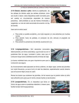 ESCUELA DE CAPACITACIÓN DE CONDUCTORES PROFESIONALES DE PICHINCHA
LA NUEVA GENERACIÓN DE CONDUCTORES PROFESIONALES

3.13 Claxon, bocina o pito.- Dentro la clasificación de
las señales de tránsito están las señales acústicas, como
son el pito o claxon, estos dispositivos están normados para
ser usados en circunstancias especiales de manera
preventiva, está prohibido su uso de manera inmotivada y
exagerada, su mal uso está sancionado de acuerdo a la ley
de transito.
Usar solo en estos casos




Para evitar un posible accidente y, de modo especial, en vías estrechas con muchas
curvas.
Para advertir, fuera de poblado, al conductor de otro vehículo el propósito de
adelantarlo.
Para advertir su presencia a los demás usuarios de la vía,

3.14 Limpiaparabrisas.- Son elementos accionados
eléctricamente y en forma automática, cuya función es ver el
parabrisas libre de agua, humedad ó polvo, para que el
conductor tenga buena visibilidad durante el tiempo de viaje.
La buena visibilidad tiene una gran importancia para que la
conducción sea segura.
Su funcionamiento debe ejecutarlo en forma uniforme, sin dejar rayas, cambie las plumillas
con cierta frecuencia, ya que el sol y el calor las deteriora, especialmente cuando observe
que al funcionar dejan zonas sin cubrir.
Revise los brazos que sostienen las plumillas, de tal manera que la presión sobre el vidrio
sea suficiente como para que el viento y lluvias fuertes no las levanten.

3.15 Lavaparabrisas.- Es un dispositivo que lanza un
chorro de agua sobre el parabrisas delantero o trasero para
facilitar la labor del limpiaparabrisas

MÓDULO DE EDUCACIÓN VIAL 2012

85

 