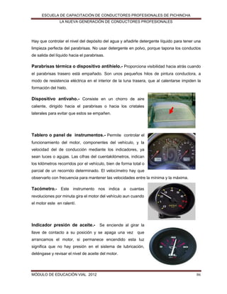 ESCUELA DE CAPACITACIÓN DE CONDUCTORES PROFESIONALES DE PICHINCHA
LA NUEVA GENERACIÓN DE CONDUCTORES PROFESIONALES

Hay que controlar el nivel del depósito del agua y añadirle detergente líquido para tener una
limpieza perfecta del parabrisas. No usar detergente en polvo, porque tapona los conductos
de salida del líquido hacia el parabrisas.

Parabrisas térmica o dispositivo antihielo.- Proporciona visibilidad hacia atrás cuando
el parabrisas trasero está empañado. Son unos pequeños hilos de pintura conductora, a
modo de resistencia eléctrica en el interior de la luna trasera, que al calentarse impiden la
formación del hielo.

Dispositivo antivaho.- Consiste en un chorro de aire
caliente, dirigido hacia el parabrisas o hacia los cristales
laterales para evitar que estos se empañen.

Tablero o panel de instrumentos.- Permite controlar el
funcionamiento del motor, componentes del vehículo, y la
velocidad del de conducción mediante los indicadores, ya
sean luces o agujas. Las cifras del cuentakilómetros, indican
los kilómetros recorridos por el vehículo, bien de forma total o
parcial de un recorrido determinado. El velocímetro hay que
observarlo con frecuencia para mantener las velocidades entre la mínima y la máxima.

Tacómetro.- Este instrumento nos indica a cuantas
revoluciones por minuta gira el motor del vehículo aun cuando
el motor este en ralentí.

Indicador presión de aceite.- Se enciende al girar la
llave de contacto a su posición y se apaga una vez

que

arrancamos el motor, si permanece encendido esta luz
significa que no hay presión en el sistema de lubricación,
deténgase y revisar el nivel de aceite del motor.

MÓDULO DE EDUCACIÓN VIAL 2012

86

 