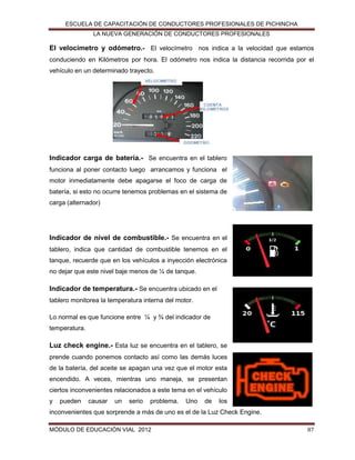 ESCUELA DE CAPACITACIÓN DE CONDUCTORES PROFESIONALES DE PICHINCHA
LA NUEVA GENERACIÓN DE CONDUCTORES PROFESIONALES

El velocímetro y odómetro.- El velocímetro nos indica a la velocidad que estamos
conduciendo en Kilómetros por hora. El odómetro nos indica la distancia recorrida por el
vehículo en un determinado trayecto.

Indicador carga de batería.- Se encuentra en el tablero
funciona al poner contacto luego arrancamos y funciona el
motor inmediatamente debe apagarse el foco de carga de
batería, si esto no ocurre tenemos problemas en el sistema de
carga (alternador)

Indicador de nivel de combustible.- Se encuentra en el
tablero, indica que cantidad de combustible tenemos en el
tanque, recuerde que en los vehículos a inyección electrónica
no dejar que este nivel baje menos de ¼ de tanque.

Indicador de temperatura.- Se encuentra ubicado en el
tablero monitorea la temperatura interna del motor.
Lo normal es que funcione entre ¼ y ¾ del indicador de
temperatura.

Luz check engine.- Esta luz se encuentra en el tablero, se
prende cuando ponemos contacto así como las demás luces
de la batería, del aceite se apagan una vez que el motor esta
encendido. A veces, mientras uno maneja, se presentan
ciertos inconvenientes relacionados a este tema en el vehículo
y

pueden

causar

un

serio

problema.

Uno

de

los

inconvenientes que sorprende a más de uno es el de la Luz Check Engine.
MÓDULO DE EDUCACIÓN VIAL 2012

87

 