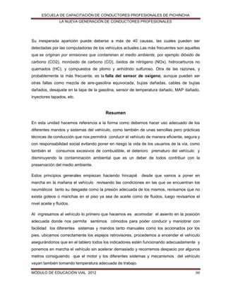 ESCUELA DE CAPACITACIÓN DE CONDUCTORES PROFESIONALES DE PICHINCHA
LA NUEVA GENERACIÓN DE CONDUCTORES PROFESIONALES

Su inesperada aparición puede deberse a más de 40 causas, las cuales pueden ser
detectadas por las computadoras de los vehículos actuales.Las más frecuentes son aquellas
que se originan por emisiones que contaminan el medio ambiente, por ejemplo dióxido de
carbono (CO2), monóxido de carbono (CO), óxidos de nitrógeno (NOx), hidrocarburos no
quemados (HC), y compuestos de plomo y anhídrido sulfuroso. Otra de las razones, y
probablemente la más frecuente, es la falla del sensor de oxígeno, aunque pueden ser
otras fallas como mezcla de aire-gasolina equivocada, bujías dañadas, cables de bujías
dañados, desajuste en la tapa de la gasolina, sensor de temperatura dañado, MAP dañado,
inyectores tapados, etc.

Resumen
En esta unidad hacemos referencia a la forma como debemos hacer uso adecuado de los
diferentes mandos y sistemas del vehículo, como también de unas sencillas pero prácticas
técnicas de conducción que nos permitirá conducir el vehículo de manera eficiente, segura y
con responsabilidad social evitando poner en riesgo la vida de los usuarios de la vía, como
también el

consumos excesivos de combustible, el deterioro prematuro del vehículo y

disminuyendo la contaminación ambiental que es un deber de todos contribuir con la
preservación del medio ambiente.
Estos principios generales empiezan haciendo hincapié

desde que vamos a poner en

marcha en la mañana el vehículo revisando las condiciones en las que se encuentran los
neumáticos tanto su desgaste como la presión adecuada de los mismos, revisamos que no
exista goteos o manchas en el piso ya sea de aceite como de fluidos, luego revisamos el
nivel aceite y fluidos.
Al ingresamos al vehículo lo primero que hacemos es acomodar el asiento en la posición
adecuada donde nos permita sentirnos cómodos para poder conducir y maniobrar con
facilidad los diferentes sistemas y mandos tanto manuales como los accionados por los
pies, ubicamos correctamente los espejos retrovisores, procedemos a encender el vehículo
asegurándonos que en el tablero todos los indicadores estén funcionando adecuadamente y
ponemos en marcha el vehículo sin acelerar demasiado y recorremos despacio por algunos
metros consiguiendo que el motor y los diferentes sistemas y mecanismos del vehículo
vayan también tomando temperatura adecuada de trabajo.
MÓDULO DE EDUCACIÓN VIAL 2012

88

 