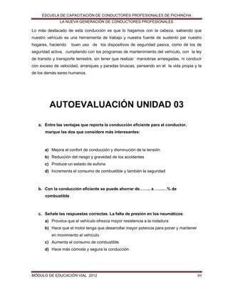 ESCUELA DE CAPACITACIÓN DE CONDUCTORES PROFESIONALES DE PICHINCHA
LA NUEVA GENERACIÓN DE CONDUCTORES PROFESIONALES

Lo más destacado de esta conducción es que lo hagamos con la cabeza, sabiendo que
nuestro vehículo es una herramienta de trabajo y nuestra fuente de sustento par nuestro
hogares, haciendo

buen uso de los dispositivos de seguridad pasiva, como de los de

seguridad activa, cumpliendo con los programas de mantenimiento del vehículo, con la ley
de transito y transporte terrestre, sin tener que realizar maniobras arriesgadas, ni conducir
con exceso de velocidad, arranques y paradas bruscas, pensando en el la vida propia y la
de los demás seres humanos.

AUTOEVALUACIÓN UNIDAD 03
a. Entre las ventajas que reporta la conducción eficiente para el conductor,
marque las dos que considere más interesantes:

a) Mejora el confort de conducción y disminución de la tensión
b) Reducción del riesgo y gravedad de los accidentes
c) Produce un estado de euforia
d) Incrementa el consumo de combustible y también la seguridad

b. Con la conducción eficiente se puede ahorrar de…….. a ………% de
combustible

c. Señale las respuestas correctas. La falta de presión en los neumáticos:
a) Provoca que el vehículo ofrezca mayor resistencia a la rodadura
b) Hace que el motor tenga que desarrollar mayor potencia para poner y mantener
en movimiento al vehículo
c) Aumenta el consumo de combustible
d) Hace más cómoda y segura la conducción

MÓDULO DE EDUCACIÓN VIAL 2012

89

 