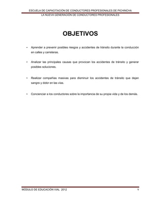 ESCUELA DE CAPACITACIÓN DE CONDUCTORES PROFESIONALES DE PICHINCHA
LA NUEVA GENERACIÓN DE CONDUCTORES PROFESIONALES

OBJETIVOS
•

Aprender a prevenir posibles riesgos y accidentes de tránsito durante la conducción
en calles y carreteras.

•

Analizar las principales causas que provocan los accidentes de tránsito y generar
posibles soluciones.

•

Realizar compañías masivas para disminuir los accidentes de tránsito que dejan
sangre y dolor en las vías.

•

Concienciar a los conductores sobre la importancia de su propia vida y de los demás.

MÓDULO DE EDUCACIÓN VIAL 2012

9

 