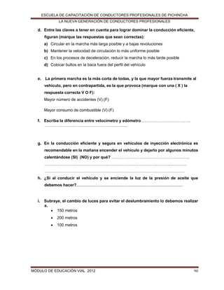 ESCUELA DE CAPACITACIÓN DE CONDUCTORES PROFESIONALES DE PICHINCHA
LA NUEVA GENERACIÓN DE CONDUCTORES PROFESIONALES

d. Entre las claves a tener en cuenta para lograr dominar la conducción eficiente,
figuran (marque las respuestas que sean correctas):
a) Circular en la marcha más larga posible y a bajas revoluciones
b) Mantener la velocidad de circulación lo más uniforme posible
c) En los procesos de deceleración, reducir la marcha lo más tarde posible
d) Colocar bultos en la baca fuera del perfil del vehículo

e.

La primera marcha es la más corta de todas, y la que mayor fuerza transmite al
vehículo, pero en contrapartida, es la que provoca (marque con una ( X ) la
respuesta correcta V O F):
Mayor número de accidentes (V) (F)
Mayor consumo de combustible (V) (F)

f. Escriba la diferencia entre velocímetro y edómetro……………………………….
……………………………………………………..

g. En la conducción eficiente y segura en vehículos de inyección electrónica es
recomendable en la mañana encender el vehículo y dejarlo por algunos minutos
calentándose (SI) (NO) y por qué? ………………………………………………….
…………………………………………………………………………………………….
……………………………………………………………………………………………
h. ¿Si al conducir el vehículo y se enciende la luz de la presión de aceite que
debemos hacer?...............................................................................................

i.

Subraye, el cambio de luces para evitar el deslumbramiento lo debemos realizar
a.
 150 metros


200 metros



100 metros

MÓDULO DE EDUCACIÓN VIAL 2012

90

 
