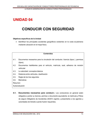 ESCUELA DE CAPACITACIÓN DE CONDUCTORES PROFESIONALES DE PICHINCHA
LA NUEVA GENERACIÓN DE CONDUCTORES PROFESIONALES

UNIDAD 04
CONDUCIR CON SEGURIDAD
Objetivos específicos de la Unidad


Identificar los principales accidentes geográficos existentes en la costa ecuatoriana
mediante ubicación en el mapa físico.

Contenidos

4.1.

Documentos necesarios para la circulación del conductor, licencia (tipos ), permisos
(tipos),

4.2.

Documentos habilitantes para el vehículo, matrícula, soat, adhesivo de revisión
vehicular

4.3.

La velocidad: conceptos básicos

4.4.

Distancia entre vehículos, clasificación

4.5.

Regla de los tres segundos

4.6.

Maniobras

Resumen
Autoevaluación

4.1.

Documentos necesarios para conducir.- Los conductores en general están
obligados a portar su licencia, permiso o documento equivalente, la matrícula y Póliza
de seguro Obligatorio de Accidentes (SOAT) vigente y presentarlos a los agentes y
autoridades de tránsito cuando fueren requeridos.

MÓDULO DE EDUCACIÓN VIAL 2012

91

 