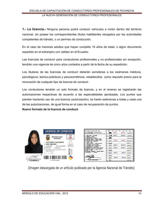 ESCUELA DE CAPACITACIÓN DE CONDUCTORES PROFESIONALES DE PICHINCHA
LA NUEVA GENERACIÓN DE CONDUCTORES PROFESIONALES

1.- La licencia.- Ninguna persona podrá conducir vehículos a motor dentro del territorio
nacional, sin poseer los correspondientes títulos habilitantes otorgados por las autoridades
competentes de tránsito, o un permiso de conducción.
En el caso de menores adultos que hayan cumplido 16 años de edad, o algún documento
expedido en el extranjero con validez en el Ecuador.
Las licencias de conducir para conductores profesionales y no profesionales sin excepción,
tendrán una vigencia de cinco años contados a partir de la fecha de su expedición.
Los titulares de las licencias de conducir deberán someterse a los exámenes médicos,
psicológicos, teórico-prácticos y psicosométricos, establecidos como requisito previo para la
renovación de cualquier tipo de licencia de conducir.
Los conductores tendrán un solo formato de licencia, y en el reverso se registrarán las
autorizaciones respectivas de acuerdo a las especialidades aprobadas. Los puntos que
pierdan haciendo uso de una licencia (autorización), se harán extensivas a todas y cada una
de las autorizaciones, de igual forma en el caso de recuperación de puntos.
Nuevo formato de la licencia de conducir

MÓDULO DE EDUCACIÓN VIAL 2012

92

 