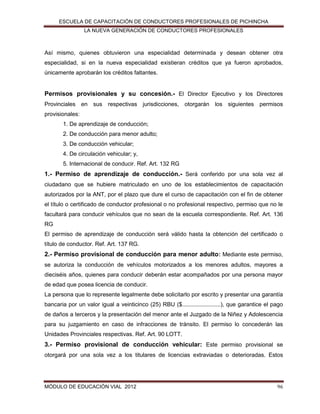 ESCUELA DE CAPACITACIÓN DE CONDUCTORES PROFESIONALES DE PICHINCHA
LA NUEVA GENERACIÓN DE CONDUCTORES PROFESIONALES

Así mismo, quienes obtuvieron una especialidad determinada y desean obtener otra
especialidad, si en la nueva especialidad existieran créditos que ya fueron aprobados,
únicamente aprobarán los créditos faltantes.

Permisos provisionales y su concesión.- El Director Ejecutivo y los Directores
Provinciales en sus respectivas jurisdicciones, otorgarán los siguientes permisos
provisionales:
1. De aprendizaje de conducción;
2. De conducción para menor adulto;
3. De conducción vehicular;
4. De circulación vehicular; y,
5. Internacional de conducir. Ref. Art. 132 RG

1.- Permiso de aprendizaje de conducción.- Será conferido por una sola vez al
ciudadano que se hubiere matriculado en uno de los establecimientos de capacitación
autorizados por la ANT, por el plazo que dure el curso de capacitación con el fin de obtener
el título o certificado de conductor profesional o no profesional respectivo, permiso que no le
facultará para conducir vehículos que no sean de la escuela correspondiente. Ref. Art. 136
RG
El permiso de aprendizaje de conducción será válido hasta la obtención del certificado o
título de conductor. Ref. Art. 137 RG.

2.- Permiso provisional de conducción para menor adulto: Mediante este permiso,
se autoriza la conducción de vehículos motorizados a los menores adultos, mayores a
dieciséis años, quienes para conducir deberán estar acompañados por una persona mayor
de edad que posea licencia de conducir.
La persona que lo represente legalmente debe solicitarlo por escrito y presentar una garantía
bancaria por un valor igual a veinticinco (25) RBU ($........................), que garantice el pago
de daños a terceros y la presentación del menor ante el Juzgado de la Niñez y Adolescencia
para su juzgamiento en caso de infracciones de tránsito. El permiso lo concederán las
Unidades Provinciales respectivas. Ref. Art. 90 LOTT.

3.- Permiso provisional de conducción vehicular: Este permiso provisional se
otorgará por una sola vez a los titulares de licencias extraviadas o deterioradas. Estos

MÓDULO DE EDUCACIÓN VIAL 2012

96

 