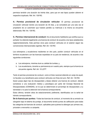 ESCUELA DE CAPACITACIÓN DE CONDUCTORES PROFESIONALES DE PICHINCHA
LA NUEVA GENERACIÓN DE CONDUCTORES PROFESIONALES

permisos tendrán una duración de treinta días, para que en ese lapso puedan obtener el
respectivo duplicado. Ref. Art. 138 RG.

4.- Permiso provisional de circulación vehicular: El permiso provisional de
circulación vehicular tendrá una duración de 30 días, y se concederá por una sola vez al
propietario de un automotor que hubiere perdido su matrícula o la misma se encuentre
deteriorada. Ref. Art. 139 RG.

5.- Permiso internacional de conducir: Es el documento habilitante que certifica que su
portador ha obtenido legalmente una licencia de conducir de acuerdo a los tipos establecidos
reglamentariamente. Este permiso sirve para conducir vehículos en el exterior según las
convenciones internacionales vigentes. Ref. Art. 133 RG

Los extranjeros y ecuatorianos residentes en otro país, podrán conducir vehículos en el
territorio ecuatoriano con las licencias expedidas en su país de residencia, de acuerdo a las
siguientes condiciones:

a. Los extranjeros, mientras dure su calidad de turistas; y,
b. Los ecuatorianos, durante su permanencia en nuestro país, siempre que la licencia se
encuentre vigente. Ref. Art. 10 LOTT

Tanto el permiso provisional de conducir, como el título nacional obtenido en canje de aquél,
no facultan a su beneficiario para conducir vehículos con fines de lucro. Ref. Art. 135 RG
Quien posea algún tipo de discapacidad y desee obtener una licencia de conducir, deberá
someterse a una evaluación médica y psicológica por parte del Consejo Nacional de
Discapacidades (CONADIS), en la que se determinará el porcentaje de discapacidad y su
idoneidad o no para la obtención de la licencia correspondiente.
Estos últimos, tendrán sitios de estacionamiento preferente, identificados con la señal de
tránsito correspondiente.

De la licencia por puntos.- Todas las licencias de conducir, al momento de su emisión se
otorgarán bajo el sistema de puntaje, el documento tendrá puntos de calificación para todas
las categorías de licencias de conducir, aplicables para quienes la obtengan por primera vez,
procedan a renovarla o a canjearla.

MÓDULO DE EDUCACIÓN VIAL 2012

97

 
