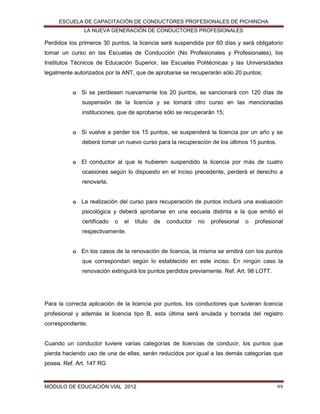 ESCUELA DE CAPACITACIÓN DE CONDUCTORES PROFESIONALES DE PICHINCHA
LA NUEVA GENERACIÓN DE CONDUCTORES PROFESIONALES

Perdidos los primeros 30 puntos, la licencia será suspendida por 60 días y será obligatorio
tomar un curso en las Escuelas de Conducción (No Profesionales y Profesionales), los
Institutos Técnicos de Educación Superior, las Escuelas Politécnicas y las Universidades
legalmente autorizados por la ANT, que de aprobarse se recuperarán sólo 20 puntos;
o Si se perdiesen nuevamente los 20 puntos, se sancionará con 120 días de
suspensión de la licencia y se tomará otro curso en las mencionadas
instituciones, que de aprobarse sólo se recuperarán 15;
o Si vuelve a perder los 15 puntos, se suspenderá la licencia por un año y se
deberá tomar un nuevo curso para la recuperación de los últimos 15 puntos.
o El conductor al que le hubieren suspendido la licencia por más de cuatro
ocasiones según lo dispuesto en el inciso precedente, perderá el derecho a
renovarla.
o La realización del curso para recuperación de puntos incluirá una evaluación
psicológica y deberá aprobarse en una escuela distinta a la que emitió el
certificado

o

el

título

de

conductor

no

profesional

o

profesional

respectivamente.
o En los casos de la renovación de licencia, la misma se emitirá con los puntos
que correspondan según lo establecido en este inciso. En ningún caso la
renovación extinguirá los puntos perdidos previamente. Ref. Art. 98 LOTT.

Para la correcta aplicación de la licencia por puntos, los conductores que tuvieran licencia
profesional y además la licencia tipo B, esta última será anulada y borrada del registro
correspondiente.

Cuando un conductor tuviere varias categorías de licencias de conducir, los puntos que
pierda haciendo uso de una de ellas, serán reducidos por igual a las demás categorías que
posea. Ref. Art. 147 RG

MÓDULO DE EDUCACIÓN VIAL 2012

99

 