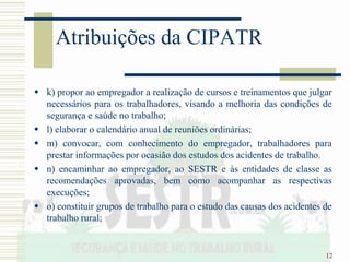 12
Atribuições da CIPATR
 k) propor ao empregador a realização de cursos e treinamentos que julgar
necessários para os trabalhadores, visando a melhoria das condições de
segurança e saúde no trabalho;
 l) elaborar o calendário anual de reuniões ordinárias;
 m) convocar, com conhecimento do empregador, trabalhadores para
prestar informações por ocasião dos estudos dos acidentes de trabalho.
 n) encaminhar ao empregador, ao SESTR e às entidades de classe as
recomendações aprovadas, bem como acompanhar as respectivas
execuções;
 o) constituir grupos de trabalho para o estudo das causas dos acidentes de
trabalho rural;
 