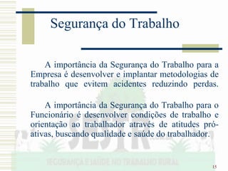 15
Segurança do Trabalho
A importância da Segurança do Trabalho para a
Empresa é desenvolver e implantar metodologias de
trabalho que evitem acidentes reduzindo perdas.
A importância da Segurança do Trabalho para o
Funcionário é desenvolver condições de trabalho e
orientação ao trabalhador através de atitudes pró-
ativas, buscando qualidade e saúde do trabalhador.
 