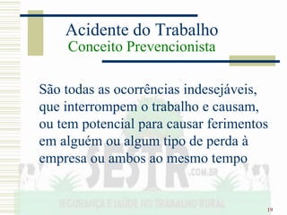 19
Acidente do Trabalho
Conceito Prevencionista
São todas as ocorrências indesejáveis,
que interrompem o trabalho e causam,
ou tem potencial para causar ferimentos
em alguém ou algum tipo de perda à
empresa ou ambos ao mesmo tempo
 