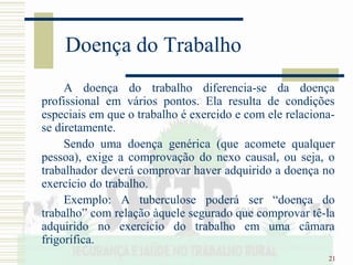 21
Doença do Trabalho
A doença do trabalho diferencia-se da doença
profissional em vários pontos. Ela resulta de condições
especiais em que o trabalho é exercido e com ele relaciona-
se diretamente.
Sendo uma doença genérica (que acomete qualquer
pessoa), exige a comprovação do nexo causal, ou seja, o
trabalhador deverá comprovar haver adquirido a doença no
exercício do trabalho.
Exemplo: A tuberculose poderá ser “doença do
trabalho” com relação àquele segurado que comprovar tê-la
adquirido no exercício do trabalho em uma câmara
frigorífica.
 
