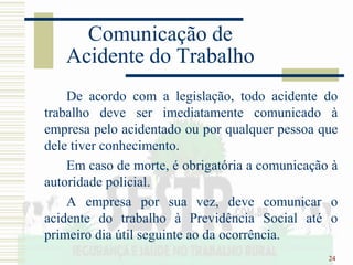 24
Comunicação de
Acidente do Trabalho
De acordo com a legislação, todo acidente do
trabalho deve ser imediatamente comunicado à
empresa pelo acidentado ou por qualquer pessoa que
dele tiver conhecimento.
Em caso de morte, é obrigatória a comunicação à
autoridade policial.
A empresa por sua vez, deve comunicar o
acidente do trabalho à Previdência Social até o
primeiro dia útil seguinte ao da ocorrência.
 