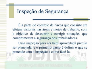 25
Inspeção de Segurança
É a parte do controle de riscos que consiste em
efetuar vistorias nas áreas e meios de trabalho, com
o objetivo de descobrir e corrigir situações que
comprometam a segurança dos trabalhadores.
Uma inspeção para ser bem aproveitada precisa
ser planejada, e o primeiro passo é definir o que se
pretende com a inspeção e como fazê-la.
 