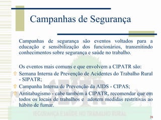 28
Campanhas de Segurança
Campanhas de segurança são eventos voltados para a
educação e sensibilização dos funcionários, transmitindo
conhecimentos sobre segurança e saúde no trabalho.
Os eventos mais comuns e que envolvem a CIPATR são:
 Semana Interna de Prevenção de Acidentes do Trabalho Rural
- SIPATR;
 Campanha Interna de Prevenção da AIDS - CIPAS;
 Antitabagismo - cabe também à CIPATR, recomendar que em
todos os locais de trabalhos e adotem medidas restritivas ao
hábito de fumar.
 