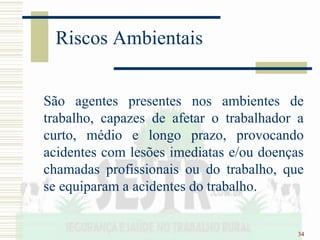 34
Riscos Ambientais
São agentes presentes nos ambientes de
trabalho, capazes de afetar o trabalhador a
curto, médio e longo prazo, provocando
acidentes com lesões imediatas e/ou doenças
chamadas profissionais ou do trabalho, que
se equiparam a acidentes do trabalho.
 