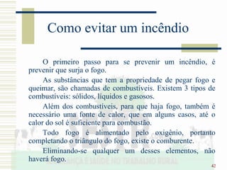 42
Como evitar um incêndio
O primeiro passo para se prevenir um incêndio, é
prevenir que surja o fogo.
As substâncias que tem a propriedade de pegar fogo e
queimar, são chamadas de combustíveis. Existem 3 tipos de
combustíveis: sólidos, líquidos e gasosos.
Além dos combustíveis, para que haja fogo, também é
necessário uma fonte de calor, que em alguns casos, até o
calor do sol é suficiente para combustão.
Todo fogo é alimentado pelo oxigênio, portanto
completando o triângulo do fogo, existe o comburente.
Eliminando-se qualquer um desses elementos, não
haverá fogo.
 