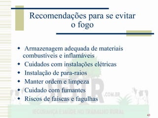 43
Recomendações para se evitar
o fogo
 Armazenagem adequada de materiais
combustíveis e inflamáveis
 Cuidados com instalações elétricas
 Instalação de para-raios
 Manter ordem e limpeza
 Cuidado com fumantes
 Riscos de faíscas e fagulhas
 