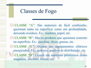 44
Classes de Fogo
 CLASSE “A”: São materiais de fácil combustão,
queimam tanto na superfície como em profundidade,
deixando resíduos. Ex.: madeira, papel, etc.
 CLASSE “B”: São os produtos que queimam somente
na superfície. Ex.: gasolina, óleos, graxas, etc.
 CLASSE “C”: Ocorre em equipamentos elétricos
energizados. Ex.: motores, quadros de distribuição, etc.
 CLASSE “D”: Ocorre em materiais pirofóricos como
magnésio, zircônio, titânio, etc.
 