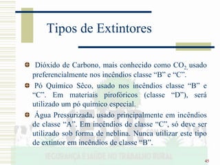 45
Tipos de Extintores
Dióxido de Carbono, mais conhecido como CO2, usado
preferencialmente nos incêndios classe “B” e “C”.
Pó Químico Sêco, usado nos incêndios classe “B” e
“C”. Em materiais pirofóricos (classe “D”), será
utilizado um pó químico especial.
Água Pressurizada, usado principalmente em incêndios
de classe “A”. Em incêndios de classe “C”, só deve ser
utilizado sob forma de neblina. Nunca utilizar este tipo
de extintor em incêndios de classe “B”.
 
