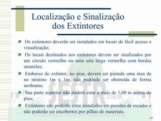 47
Localização e Sinalização
dos Extintores
 Os extintores deverão ser instalados em locais de fácil acesso e
visualização;
 Os locais destinados aos extintores devem ser sinalizados por
um círculo vermelho ou uma seta larga vermelha com bordas
amarelas;
 Embaixo do extintor, no piso, deverá ser pintada uma área de
no mínimo 1m x 1m, não podendo ser obstruída de forma
nenhuma;
 Sua parte superior não poderá estar a mais de 1,60 m acima do
piso;
 Extintores não poderão estar instalados em paredes de escadas e
não poderão ser encobertos por pilhas de materiais.
 