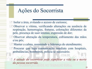 50
Ações do Socorrista
 Isolar a área, evitando o acesso de curiosos;
 Observar a vítima, verificando alterações ou ausência de
respiração, hemorragias, fraturas, colorações diferentes da
pele, presença de suor intenso, expressão de dor;
 Observar alteração da temperatura, esfriamento das mãos
e/ou pés;
 Manter a calma, assumindo a liderança do atendimento;
 Procurar que haja comunicação imediata com hospitais,
ambulâncias, bombeiros, polícia se necessário.
 A atitude do socorrista pode significar a vida ou a morte
da pessoa socorrida.
 