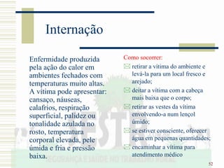 52
Internação
Enfermidade produzida
pela ação do calor em
ambientes fechados com
temperaturas muito altas.
A vítima pode apresentar:
cansaço, náuseas,
calafrios, respiração
superficial, palidez ou
tonalidade azulada no
rosto, temperatura
corporal elevada, pele
úmida e fria e pressão
baixa.
Como socorrer:
 retirar a vítima do ambiente e
levá-la para um local fresco e
arejado;
 deitar a vítima com a cabeça
mais baixa que o corpo;
 retirar as vestes da vítima
envolvendo-a num lençol
úmido;
 se estiver consciente, oferecer
água em pequenas quantidades;
 encaminhar a vítima para
atendimento médico
 