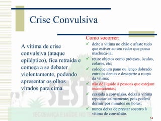 54
Crise Convulsiva
A vítima de crise
convulsiva (ataque
epiléptico), fica retraída e
começa a se debater
violentamente, podendo
apresentar os olhos
virados para cima.
Como socorrer:
 deite a vítima no chão e afaste tudo
que estiver ao seu redor que possa
machucá-la;
 retire objetos como próteses, óculos,
colares, etc;
 coloque um pano ou lenço dobrado
entre os dentes e desaperte a roupa
da vítima;
 não dê líquido à pessoas que estejam
inconscientes;
 cessada a convulsão, deixa a vítima
repousar calmamente, pois poderá
dormir por minutos ou horas;
 nunca deixa de prestar socorro à
vítima de convulsão.
 