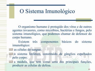 61
O Sistema Imunológico
O organismo humano é protegido dos vírus e de outros
agentes invasores, como micróbios, bactérias e fungos, pelo
sistema imunológico, que podemos chamar de defensor do
corpo humano.
Existem três componentes básicos do sistema
imunológico:
as células do sangue;
o sistema linfático, constituído de gânglios espalhados
pelo corpo;
a medula, que tem como uma das principais funções,
produzir as células de defesa.
 