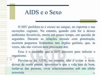 63
AIDS e o Sexo
O HIV prolifera-se e cresce no sangue, no esperma e nas
secreções vaginais. No entanto, quando está for a desses
ambientes favoráveis, morre em pouco tempo, em questão de
segundos. Durante as relações sexuais com penetração,
ocorrem pequenos ferimentos nos órgãos genitais, que, às
vezes, não são visíveis nem provocam dor.
Esse é o caminho que o HIV percorre para infectar o
organismo.
Previna-se da AIDS, no entanto, não é evitar o sexo,
deixar de sentir prazer, aproveitar o que a vida tem de bom,
isolar-se das pessoas, viver relacionamentos sob um efeito
terrorista.
 