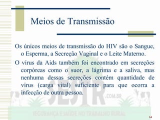 64
Meios de Transmissão
Os únicos meios de transmissão do HIV são o Sangue,
o Esperma, a Secreção Vaginal e o Leite Materno.
O vírus da Aids também foi encontrado em secreções
corpóreas como o suor, a lágrima e a saliva, mas
nenhuma dessas secreções contém quantidade de
vírus (carga vital) suficiente para que ocorra a
infecção de outra pessoa.
 