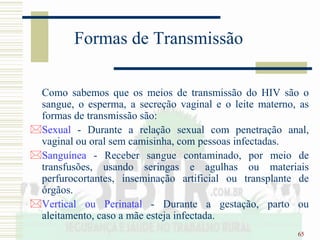 65
Formas de Transmissão
Como sabemos que os meios de transmissão do HIV são o
sangue, o esperma, a secreção vaginal e o leite materno, as
formas de transmissão são:
Sexual - Durante a relação sexual com penetração anal,
vaginal ou oral sem camisinha, com pessoas infectadas.
Sanguínea - Receber sangue contaminado, por meio de
transfusões, usando seringas e agulhas ou materiais
perfurocortantes, inseminação artificial ou transplante de
órgãos.
Vertical ou Perinatal - Durante a gestação, parto ou
aleitamento, caso a mãe esteja infectada.
 
