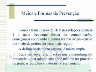 66
Meios e Formas de Prevenção
Como a transmissão do HIV nas relações sexuais
é a mais frequente forma de contaminação,
começamos abordando algumas formas de prevenção
por meio da prática de sexo mais seguro.
A definição de “sexo seguro” é muito ampla.
Cada um deve refletir sobre que comportamento
preventivo quer adotar sem abrir mão de ter prazer e
de práticas gostosas e naturais do ser humano.
 