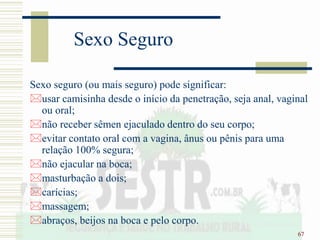67
Sexo Seguro
Sexo seguro (ou mais seguro) pode significar:
usar camisinha desde o início da penetração, seja anal, vaginal
ou oral;
não receber sêmen ejaculado dentro do seu corpo;
evitar contato oral com a vagina, ânus ou pênis para uma
relação 100% segura;
não ejacular na boca;
masturbação a dois;
carícias;
massagem;
abraços, beijos na boca e pelo corpo.
 