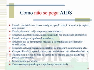 68
Como não se pega AIDS
 Usando camisinha em todo e qualquer tipo de relação sexual, seja vaginal,
oral ou anal;
 Dando abraço ou beijo em pessoa contaminada;
 Exigindo, nas transfusões, sangue analisado por exames de laboratório;
 Usando seringas e agulhas descartáveis;
 Exigindo uso de ferramentas médicas e odontológicas devidamente
esterilizadas;
 Exigindo a devida higiene de aparelhos de manicure, acumpuntura, etc.;
 Compartilhando roupas de cama, vaso sanitário ou utensílios domésticos;
 Nadando na mesma piscina ou sentando na mesma cadeira usada por
pessoa contaminada;
 Sendo picado por inseto;
 Doando sangue (desde que a agulha seja descartável).
 