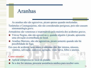 73
Aranhas
As aranhas não são agressivas, picam apenas quando molestadas.
Tarântulas e Caranguejeiras, não são consideradas perigosas, pois não causam
sintomatologia grave.
Armadeiras são venenosas e responsáveis pela maioria dos acidentes graves.
Viúvas Negras, não são agressivas e, quando alguém é picado, apresenta
uma elevação avermelhada no local.
Aranhas Marrons, não são agressivas, picam somente quando não há
possibilidade de fuga.
Em caso de acidente, seus sinais e sintomas são: dor intensa, náuseas,
vômitos, salivação, sudorese, agitação, visão turva, febre e anemia.
Como socorrer:
Aplicar compressa no local da picada;
Se a dor for intensa, procurar assistência médica para receber soro.
 
