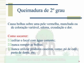 78
Queimadura de 2º grau
Causa bolhas sobre uma pele vermelha, manchada ou
de coloração variável, edema, exsudação e dor.
Como socorrer:
esfriar o local com água corrente;
nunca romper as bolhas;
nunca utilizar produtos caseiros, como: pó de café,
pasta de dente, etc.
 