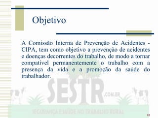 81
Objetivo
A Comissão Interna de Prevenção de Acidentes -
CIPA, tem como objetivo a prevenção de acidentes
e doenças decorrentes do trabalho, de modo a tornar
compatível permanentemente o trabalho com a
presença da vida e a promoção da saúde do
trabalhador.
 