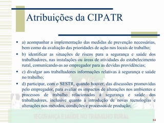 84
Atribuições da CIPATR
 a) acompanhar a implementação das medidas de prevenção necessárias,
bem como da avaliação das prioridades de ação nos locais de trabalho;
 b) identificar as situações de riscos para a segurança e saúde dos
trabalhadores, nas instalações ou áreas de atividades do estabelecimento
rural, comunicando-as ao empregador para as devidas providências;
 c) divulgar aos trabalhadores informações relativas à segurança e saúde
no trabalho;
 d) participar, com o SESTR, quando houver, das discussões promovidas
pelo empregador, para avaliar os impactos de alterações nos ambientes e
processos de trabalho relacionados à segurança e saúde dos
trabalhadores, inclusive quanto à introdução de novas tecnologias e
alterações nos métodos, condições e processos de produção;
 