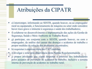 85
Atribuições da CIPATR
 e) interromper, informando ao SESTR, quando houver, ou ao empregador
rural ou equiparado, o funcionamento de máquina ou setor onde considere
haver risco grave e iminente à segurança e saúde dos trabalhadores;
 f) colaborar no desenvolvimento e implementação das ações da Gestão de
Segurança, Saúde e Meio Ambiente de Trabalho Rural;
 g) participar, em conjunto com o SESTR, quando houver, ou com o
empregador, da análise das causas das doenças e acidentes de trabalho e
propor medidas de solução dos problemas encontrados;
 h) requisitar à empresa cópia das CAT emitidas;
 i) divulgar e zelar pela observância desta Norma Regulamentadora;
 j) propor atividades que visem despertar o interesse dos trabalhadores
pelos assuntos de prevenção de acidentes de trabalho, inclusive a semana
interna de prevenção de acidentes no trabalho rural;
 