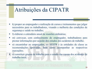 86
Atribuições da CIPATR
 k) propor ao empregador a realização de cursos e treinamentos que julgar
necessários para os trabalhadores, visando a melhoria das condições de
segurança e saúde no trabalho;
 l) elaborar o calendário anual de reuniões ordinárias;
 m) convocar, com conhecimento do empregador, trabalhadores para
prestar informações por ocasião dos estudos dos acidentes de trabalho.
 n) encaminhar ao empregador, ao SESTR e às entidades de classe as
recomendações aprovadas, bem como acompanhar as respectivas
execuções;
 o) constituir grupos de trabalho para o estudo das causas dos acidentes de
trabalho rural;
 