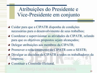 89
Atribuições do Presidente e
Vice-Presidente em conjunto
Cuidar para que a CIPATR disponha de condições
necessárias para o desenvolvimento de seus trabalhos;
Coordenar e supervisionar as atividades da CIPATR, zelando
para que os objetivos propostos sejam alcançados;
Delegar atribuições aos membros da CIPATR;
Promover o relacionamento da CIPATR com o SESTR;
Divulgar as decisões da CIPATR a todos os trabalhadores da
empresa;
Constituir a Comissão Eleitoral.
 