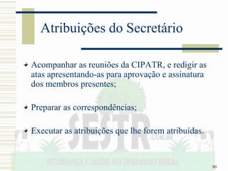 90
Atribuições do Secretário
Acompanhar as reuniões da CIPATR, e redigir as
atas apresentando-as para aprovação e assinatura
dos membros presentes;
Preparar as correspondências;
Executar as atribuições que lhe forem atribuídas.
 