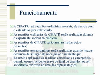 91
Funcionamento
A CIPATR terá reuniões ordinárias mensais, de acordo com
o calendário preestabelecido;
As reuniões ordinárias da CIPATR serão realizadas durante
o expediente normal da empresa;
As reuniões da CIPATR terão atas assinadas pelos
presentes;
As reuniões extraordinárias serão realizadas quando houver
denúncia de situação de risco grave e iminente que
determine aplicação de medidas corretivas de emergência,
quando ocorrer acidente grave ou fatal ou quando houver
solicitação expressa de uma das representações.
 