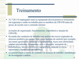 92
Treinamento
 31.7.20.1 O empregador rural ou equiparado deverá promover treinamento
em segurança e saúde no trabalho para os membros da CIPATR antes da
posse, de acordo com o conteúdo mínimo:
a) noções de organização, funcionamento, importância e atuação da
CIPATR;
 b) estudo das condições de trabalho com análise dos riscos originados do
processo produtivo no campo, bem como medidas de controle (por exemplo,
nos temas agrotóxicos, maquinas e equipamentos, riscos com eletricidade,
animais peçonhentos, ferramentas, silos e armazéns, transporte de
trabalhadores, fatores climáticos e topográficos, áreas de vivência,
ergonomia e organização do trabalho);
 c) caracterização e estudo de acidentes ou doenças do trabalho, metodologia
de investigação e análise;
 
