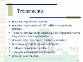 93
Treinamento
 d) noções de primeiros socorros;
 e) noções de prevenção de DST, AIDS e dependências
químicas;
 f) noções sobre legislação trabalhista e previdenciária relativa
à Segurança e Saúde no Trabalho;
 g) noções sobre prevenção e combate a incêndios;
 h) princípios gerais de higiene no trabalho;
 i) relações humanas no trabalho;
 j) proteção de máquinas equipamentos;
 k) noções de ergonomia.
 