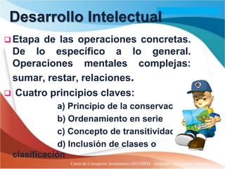 Desarrollo Intelectual
 Etapade las operaciones concretas.
 De lo específico a lo general.
 Operaciones mentales complejas:
 sumar, restar, relaciones.
 Cuatro principios claves:
             a) Principio de la conservación
             b) Ordenamiento en serie
             c) Concepto de transitividad
             d) Inclusión de clases o
 clasificación
               Curso de Consejeros Aventureros ARCOIRIS Adaptado: Ing. Lazaro Sanchez
 