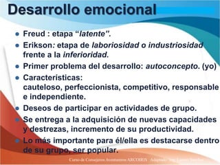 Desarrollo emocional
   Freud : etapa “latente”.
   Erikson: etapa de laboriosidad o industriosidad
    frente a la inferioridad.
   Primer problema del desarrollo: autoconcepto. (yo)
   Características:
    cauteloso, perfeccionista, competitivo, responsable
    e independiente.
   Deseos de participar en actividades de grupo.
   Se entrega a la adquisición de nuevas capacidades
    y destrezas, incremento de su productividad.
   Lo más importante para él/ella es destacarse dentro
    de su grupo, ser popular.
                Curso de Consejeros Aventureros ARCOIRIS Adaptado: Ing. Lazaro Sanchez
 